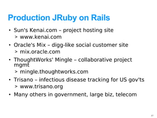 Production JRuby on Rails
• Sun's Kenai.com – project hosting site
  > www.kenai.com
• Oracle's Mix – digg-like social customer site
  > mix.oracle.com
• ThoughtWorks' Mingle – collaborative project
  mgmt
  > mingle.thoughtworks.com
• Trisano – infectious disease tracking for US gov'ts
  > www.trisano.org
• Many others in government, large biz, telecom


                                                        27
 