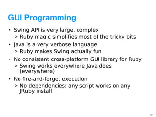 GUI Programming
• Swing API is very large, complex
  > Ruby magic simplifies most of the tricky bits
• Java is a very verbose language
   > Ruby makes Swing actually fun
• No consistent cross-platform GUI library for Ruby
  > Swing works everywhere Java does
    (everywhere)
• No fire-and-forget execution
  > No dependencies: any script works on any
    JRuby install



                                                      28
 
