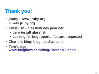 Thank you!
• JRuby - www.jruby.org
   > wiki.jruby.org
• GlassFish - glassfish.dev.java.net
  > gem install glassfish
  > Looking for bug reports, feature requests!
• Charlie's blog: blog.headius.com
• Tom's blg:
  www.bloglines.com/blog/ThomasEEnebo




                                                 31
 