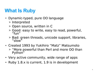 What Is Ruby
• Dynamic-typed, pure OO language
  > Interpreted
  > Open source, written in C
  > Good: easy to write, easy to read, powerful,
    “fun”
  > Bad: green threads, unicode support, libraries,
    “slow”
• Created 1993 by Yukihiro “Matz” Matsumoto
  > “More powerful than Perl and more OO than
    Python”
• Very active community, wide range of apps
• Ruby 1.8.x is current, 1.9 is in development

                                                      4
 