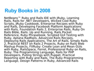 Ruby Books in 2008
NetBeans™ Ruby and Rails IDE with JRuby, Learning
Rails, Rails for .NET Developers, Wicked Cool Ruby
Scripts, JRuby Cookbook, Enterprise Recipes with Ruby
and Rails, Developing Facebook Platform Applications
with Rails, Foundation Rails 2, Enterprise Rails, Ruby On
Rails Bible, Rails: Up and Running, Rails Pocket
Reference, Ruby Phrasebook, Scripted GUI Testing with
Ruby, Aptana RadRails, Advanced Rails Recipes,
Deploying Rails Applications, The Art of Rails, Simply Rails
2, Practical REST on Rails 2 Projects, Ruby on Rails Web
Mashup Projects, FXRuby: Create Lean and Mean GUIs
with Ruby, RailsSpace, Ferret, Professional Ruby on Rails,
Ruby: The Programming Language, Rails for PHP
Developers, Pulling Strings with Puppet, Practical
Reporting with Ruby and Rails, The Ruby Programming
Language, Design Patterns in Ruby, Advanced Rails

                                                               7
 