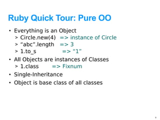 Ruby Quick Tour: Pure OO
• Everything is an   Object
  > Circle.new(4)    => instance of Circle
  > “abc”.length     => 3
  > 1.to_s            => “1”
• All Objects are instances of Classes
  > 1.class      => Fixnum
• Single-Inheritance
• Object is base class of all classes




                                             9
 