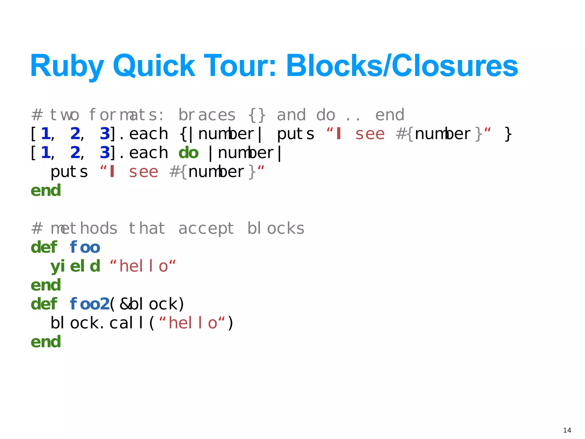 Ruby Quick Tour: Blocks/Closures
# t w f or m s: br aces {} and do . . end
     o       at
[ 1, 2, 3] . each {| num | put s “I see #
                        ber              {num }“ }
                                             ber
[ 1, 2, 3] . each do | num |
                           ber
   put s “I see # {num }“
                       ber
end

# m hods t hat accept bl ocks
   et
def f oo
  yi el d “hel l o“
end
def f oo2( &bl ock)
  bl ock. cal l ( “hel l o“)
end




                                                     14
 