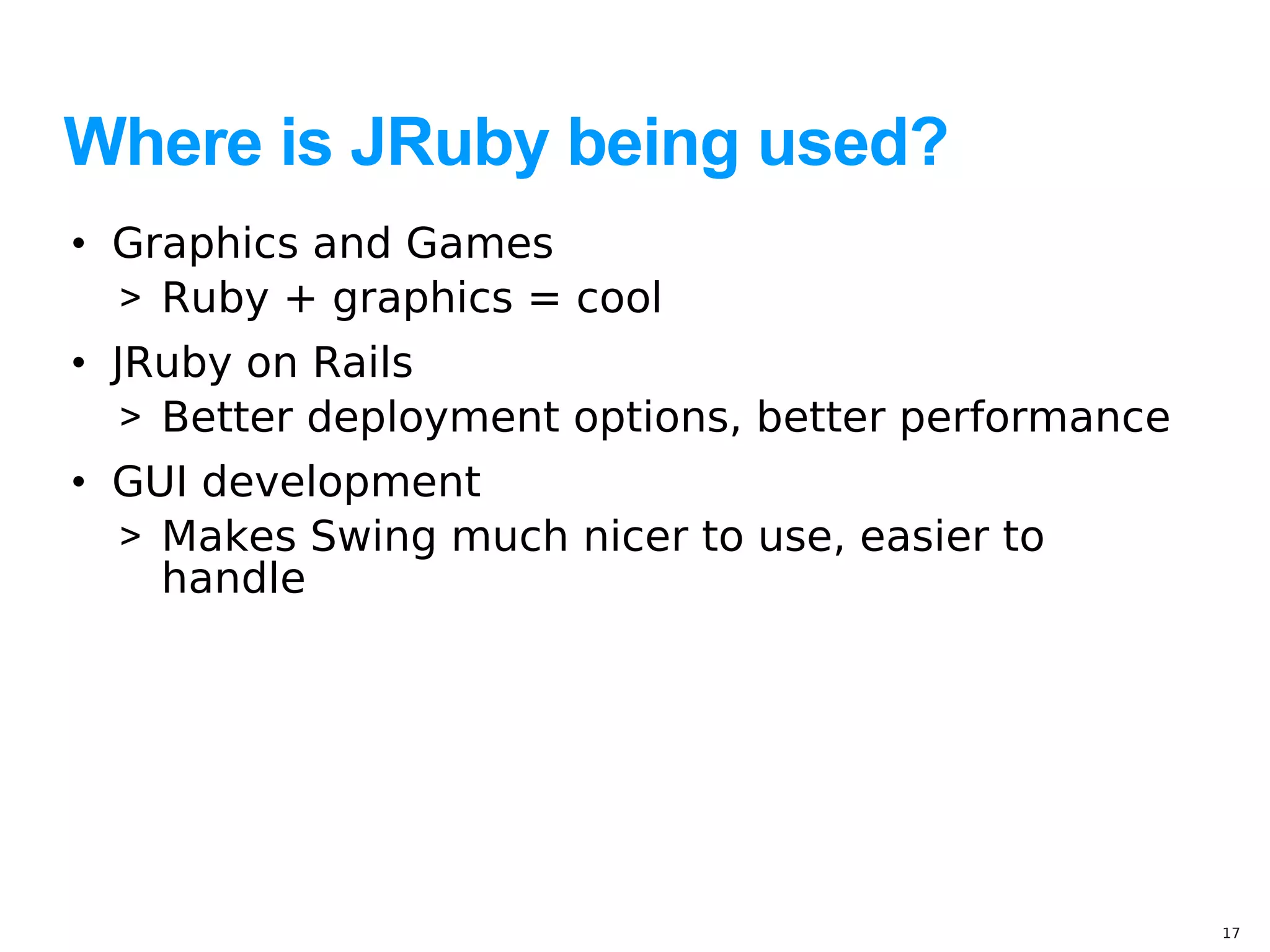 Where is JRuby being used?
• Graphics and Games
  > Ruby + graphics = cool
• JRuby on Rails
   > Better deployment options, better performance
• GUI development
  > Makes Swing much nicer to use, easier to
    handle




                                                     17
 