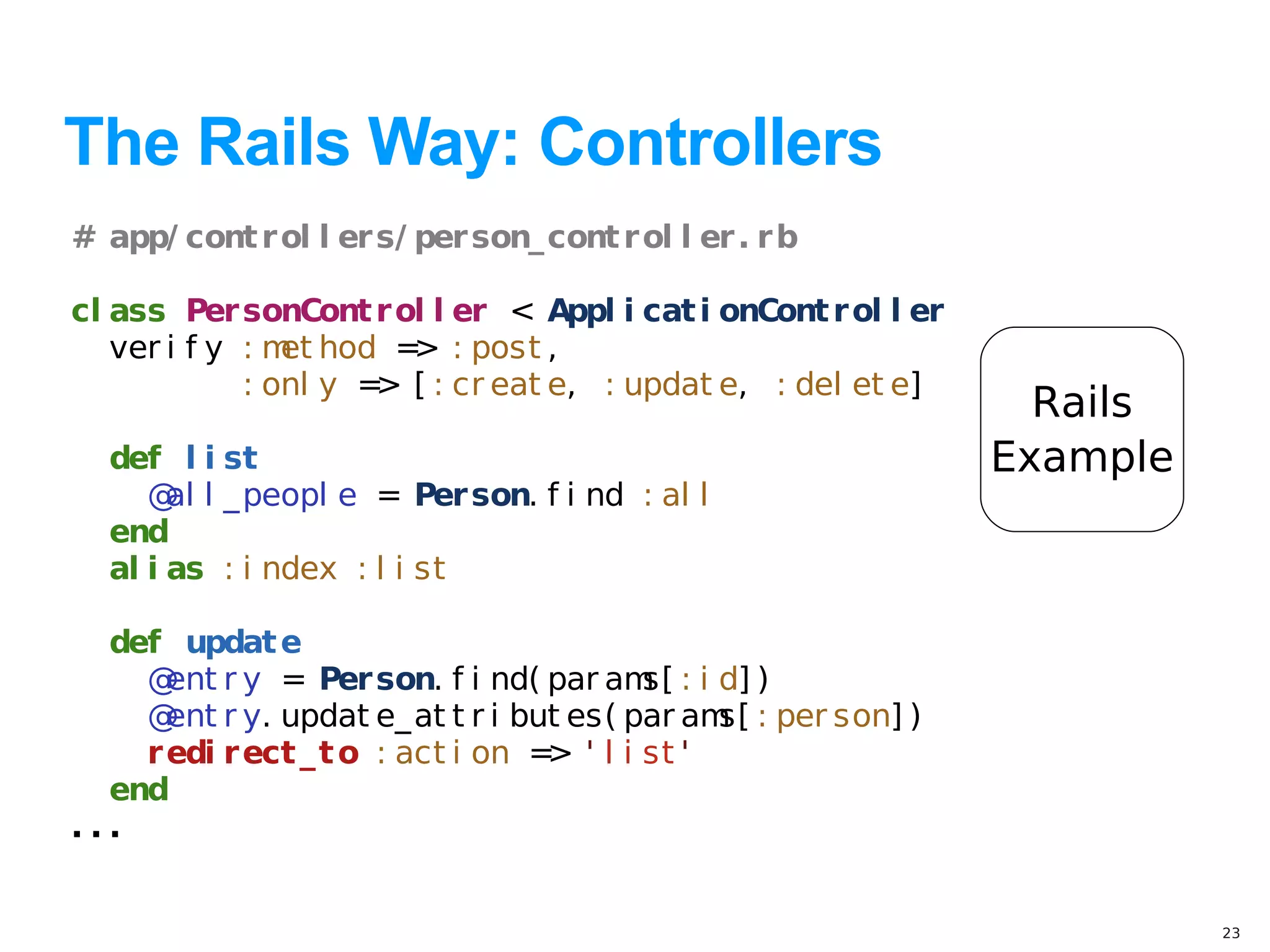 The Rails Way: Controllers
# app/ cont r ol l er s/ per son_ cont r ol l er . r b

cl ass Per sonCont r ol l er < Appl i cat i onCont r ol l er
   ver i f y : m hod = : post ,
                et      >
             : onl y = [ : cr eat e, : updat e, : del et e]
                      >
                                                                 Rails
  def l i st                                                   Example
     @ l _ peopl e = Per son. f i nd : al l
       al
  end
  al i as : i ndex : l i st

  def updat e
    @ r y = Per son. f i nd( par am : i d] )
      ent                                s[
    @ r y. updat e_ at t r i but es( par am : per son] )
      ent                                     s[
    r edi r ect _ t o : act i on = ' l i st '
                                  >
  end
...


                                                                         23
 