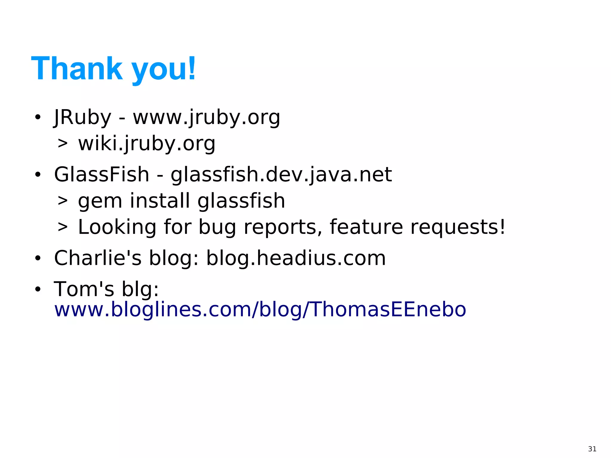 Thank you!
• JRuby - www.jruby.org
   > wiki.jruby.org
• GlassFish - glassfish.dev.java.net
  > gem install glassfish
  > Looking for bug reports, feature requests!
• Charlie's blog: blog.headius.com
• Tom's blg:
  www.bloglines.com/blog/ThomasEEnebo




                                                 31
 