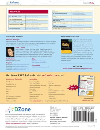 6
                                                                                                                                                                                                                    Essential Ruby
             tech facts at your fingertips




                                                                                                                                    Ruby Zone                                             http://ruby.dzone.com/
           RESOURCES
                                                                                                                                    An interac tive online tutorial                       http://tryruby.hobix.com
                                                                                                                                                                                          (no download or installation)

           The official Ruby website                      http://www.ruby-lang.org                                                  A Ruby news site                                      http://www.rubyinside.com

           The official documentation                     http://www.ruby-doc.org                                                   A community-powered                                   http://www.rubyflow.com/
                                                                                                                                    Ruby news site
           The main Ruby repository                       http://www.rubyforge.org
                                                                                                                                    A Ruby-related blog aggregator                        http://www.rubycorner.com
           Wikipedia’s overview of Ruby                   http://en.wikipedia.org/wiki/Ruby_
                                                                                                                                    JRuby                                                 http://jruby.codehaus.org
                                                          (programming_language)
                                                                                                                                    (Java Ruby Implementation)

           The Ruby mailing lists                         http://www.ruby-forum.com                                                 IronRuby (.NET Ruby Implementation)                   http://www.ironruby.net




  AbOUT THE AUTHORS                                                                                                                                       RECOmmENDED bOOK

  Melchior Brislinger                                                                                                                                                                        Beginning Ruby is for every type
  Melchior Brislinger is currently a student of Visual Communication at the Bauhaus-University                                                                                               of reader wanting to learn Ruby,
  Weimar, Germany. He uses Ruby and other programming languages and tools to explore
                                                                                                                                                                                             from novice programmers to web
  the possibilities of combining art, design and technology.
                                                                                                                                                                                             developers to Ruby newcomers. It
                            Peter Cooper                                                                                                                                                     starts by explaining the principles
                            Peter Cooper is a digital “jack of all trades” based in the north of
                                                                                                                                                                                             behind object-oriented programming,
                            England. He is author of Beginning Ruby —published by Apress—
                                                                                                                                                                                             builds toward creating a genuine
                            creator of numerous Web sites and technologies, a professional blogger
                            who runs Ruby Inside—the most popular blog for Ruby and Rails                                                                                                    Ruby application, then explains key
                            developers—and an entrepreneur who sold two startups in 2007.                                                                 Ruby principles, such as classes and objects; projects,
                                                                                                                                                          modules, and libraries; and other aspects of Ruby such as
  Publications                                                            Blog
  n	   Beginning Ruby, Apress                                             http://www.peterc.org/                                                          database access.

  Projects                                                                http://twitter.com/peterc/
  Ruby Inside—http://www.rubyinside.com/
                                                                          Homepage
  Ruby Flow—http://www.rubyflow.com/
                                                                          http://www.petercooper.co.uk/                                                                                    bUy NOw
  Rails Inside—http://www.railsinside.com/                                                                                                                     books.dzone.com/books/beginning-ruby
  SwitchPipe—http://switchpipe.org/



  Get More FREE Refcardz. Visit refcardz.com now!
  Upcoming Refcardz:                                               Available:
  Core Seam                                                       Essential MySQL                                      Struts2
                                                                  JUnit and EasyMock                                   Core .NET
  Core CSS: Part III
                                                                  Getting Started with MyEclipse                       Very First Steps in Flex
  Hibernate Search
                                                                  Spring Annotations                                   C#
                                                                                                                                                                                      fREE
  Equinox                                                         Core Java                                            Groovy
                                                                  Core CSS: Part II                                    NetBeans IDE 6.1 Java Editor
  EMF
                                                                  PHP                                                  RSS and Atom
  XML
                                                                  Getting Started with JPA                             GlassFish Application Server
  JSP Expression Language                                         JavaServer Faces                                     Silverlight 2
  ALM Best Practices                                              Core CSS: Part I                                     IntelliJ IDEA                                                                                Design Patterns
                                                                                                                                                                                                               Published June 2008
  HTML and XHTML                                                   Visit refcardz.com for a complete listing of available Refcardz.



                                                                                                                            DZone, Inc.
                                                                                                                            1251 NW Maynard
                                                                                                                                                                                            ISBN-13: 978-1-934238-21-9
                                                                                                                            Cary, NC 27513
                                                                                                                                                                                            ISBN-10: 1-934238-21-X
                                                                                                                                                                                                                           50795
                                                                                                                            888.678.0399
DZone communities deliver over 4 million pages each month to                                                                919.678.0300
more than 1.7 million software developers, architects and decision
                                                                                                                            Refcardz Feedback Welcome
makers. DZone offers something for everyone, including news,                                                                refcardz@dzone.com
                                                                                                                                                                                                                                        $7.95




tutorials, cheatsheets, blogs, feature articles, source code and more.                                                      Sponsorship Opportunities                                   9 781934 238219
“DZone is a developer’s dream,” says PC Magazine.                                                                           sales@dzone.com
Copyright © 2008 DZone, Inc. All rights reserved. No part of this publication may be reproduced, stored in a retrieval system, or transmitted, in any form or by means electronic, mechanical, photocopying,              Version 1.0
or otherwise, without prior written permission of the publisher.
 