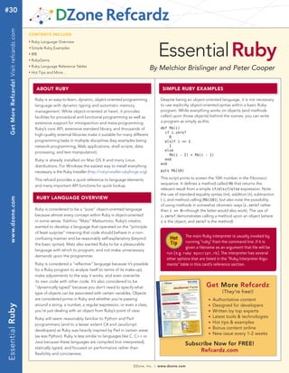 #30Get More Refcardz! Visit refcardz.com


                                           CONTENTS INCLUDE:




                                                                                                                                 Essential Ruby
                                           n	
                                                 Ruby Language Overview
                                           	n	
                                                 Simple Ruby Examples
                                           n	
                                                 IRB
                                           n	
                                                 RubyGems
                                           n	
                                                 Ruby Language Reference Tables
                                                                                                                           By Melchior Brislinger and Peter Cooper
                                           n	
                                                 Hot Tips and More...



                                                   AbOUT RUby                                                                      SImpLE RUby ExAmpLES

                                                   Ruby is an easy-to-learn, dynamic, object-oriented programming                 Despite being an object-oriented language, it is not necessary
                                                   language with dynamic typing and automatic memory                              to use explicitly object-oriented syntax within a basic Ruby
                                                   management. While object-oriented at heart, it provides                        program. While everything works on objects (and methods
                                                   facilities for procedural and functional programming as well as                called upon those objects) behind the scenes, you can write
                                                   extensive support for introspection and meta-programming.                      a program as simply as this:
                                                   Ruby’s core API, extensive standard library, and thousands of                  def fib(i)
                                                                                                                                    if i.zero?
                                                   high-quality external libraries make it suitable for many different
                                                                                                                                      0
                                                   programming tasks in multiple disciplines (key examples being                    elsif i == 1
                                                   network programming, Web applications, shell scripts, data                         1
                                                                                                                                    else
                                                   processing, and text manipulation).
                                                                                                                                      fib(i - 2) + fib(i - 1)
                                                   Ruby is already installed on Mac OS X and many Linux                             end
                                                                                                                                  end
                                                   distributions. For Windows the easiest way to install everything
                                                   necessary is the Ruby Installer (http://rubyinstaller.rubyforge.org).          puts fib(10)

                                                   This refcard provides a quick reference to language elements                   This script prints to screen the 10th number in the Fibonacci
                                                                                                                                  sequence. It defines a method called fib that returns the
                                                   and many important API functions for quick lookup.
                                                                                                                                  relevant result from a simple if/elsif/else expression. Note
                                                                                                                                  the use of standard equality syntax (==), addition (+), subtraction
                                                   RUby LANgUAgE OvERvIEw
   www.dzone.com




                                                                                                                                  (-), and method calling (fib(10)), but also note the possibility
                                                                                                                                  of using methods in somewhat idiomatic ways (i.zero? rather
                                                   Ruby is considered to be a “pure” object-oriented language                     than i == 0—though the latter would also work). The use of
                                                   because almost every concept within Ruby is object-oriented                    i.zero? demonstrates calling a method upon an object (where
                                                   in some sense. Yukihiro “Matz“ Matsumoto, Ruby’s creator,                      i is the object, and zero? is the method).
                                                   wanted to develop a language that operated on the “principle
                                                   of least surprise” meaning that code should behave in a non-
                                                   confusing manner and be reasonably self-explanatory (beyond                         Hot      The main Ruby interpreter is usually invoked by
                                                                                                                                       Tip      running “ruby” from the command line. If it is
                                                   the basic syntax). Matz also wanted Ruby to be a pleasurable
                                                                                                                                                given a filename as an argument that file will be
                                                   language with which to program, and not make unnecessary
                                                                                                                                     run (e.g. ruby myscript.rb). The interpreter has several
                                                   demands upon the programmer.
                                                                                                                                     other options that are listed in the “Ruby Interpreter Argu-
                                                   Ruby is considered a “reflective” language because it’s possible                  ments” table in this card’s reference section.
                                                   for a Ruby program to analyze itself (in terms of its make-up),
                                                   make adjustments to the way it works, and even overwrite
                                                   its own code with other code. It’s also considered to be
                                                   “dynamically typed” because you don’t need to specify what                                                Get More Refcardz
                                                   type of objects can be associated with certain variables. Objects                                                  (They’re free!)
                                                   are considered prime in Ruby and whether you’re passing                                                    n   Authoritative content
                                                   around a string, a number, a regular expression, or even a class,                                              Designed for developers
Essential Ruby




                                                                                                                                                              n


                                                   you’re just dealing with an object from Ruby’s point of view.                                              n   Written by top experts
                                                   Ruby will seem reasonably familiar to Python and Perl
                                                                                                                                                              n   Latest tools & technologies
                                                   programmers (and to a lesser extent C# and JavaScript
                                                                                                                                                              n   Hot tips & examples
                                                                                                                                                              n   Bonus content online
                                                   developers) as Ruby was heavily inspired by Perl in certain areas
                                                                                                                                                              n   New issue every 1-2 weeks
                                                   (as was Python). Ruby is less similar to languages like C, C++ or
                                                   Java because these languages are compiled (not interpreted),
                                                                                                                                                 Subscribe Now for FREE!
                                                   statically typed, and focused on performance rather than
                                                                                                                                                      Refcardz.com
                                                   flexibility and conciseness.


                                                                                                               DZone, Inc.   |   www.dzone.com
 