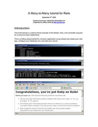 A Many-to-Many tutorial for Rails
th
September 4 , 2005
Creative Commons: Attribution-ShareAlike 2.5
Originally by Jeffrey Hicks @ http://jrhicks.net
Introduction
This brief tutorial is a start-to-finish example of the Model, View, and Controller required
for a many-to-many relationship.
This is a follow-along tutorial for a finance application so go ahead and create your rails
app, configure your database.yml, and start your server.