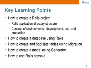 Key Learning Points
• How to create a Rails project
    > Rails application directory structure
    > Concept of environments - development, test, and
      production
•   How to create a database using Rake
•   How to create and populate tables using Migration
•   How to create a model using Generator
•   How to use Rails console

                                                         12
 