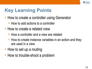 Key Learning Points
• How to create a controller using Generator
  > How to add actions to a controller
• How to create a related view
  > How a controller and a view are related
  > How to create instance variables in an action and they
    are used in a view
• How to set up a routing
• How to trouble-shoot a problem

                                                             13
 