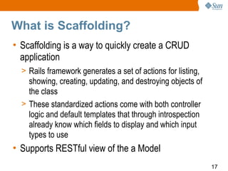 What is Scaffolding?
• Scaffolding is a way to quickly create a CRUD
  application
  > Rails framework generates a set of actions for listing,
    showing, creating, updating, and destroying objects of
    the class
  > These standardized actions come with both controller
    logic and default templates that through introspection
    already know which fields to display and which input
    types to use
• Supports RESTful view of the a Model
                                                              17
 