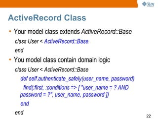ActiveRecord Class
• Your model class extends ActiveRecord::Base
  class User < ActiveRecord::Base
  end
• You model class contain domain logic
  class User < ActiveRecord::Base
     def self.authenticate_safely(user_name, password)
      find(:first, :conditions => [ "user_name = ? AND
     password = ?", user_name, password ])
     end
  end                                                    22
 