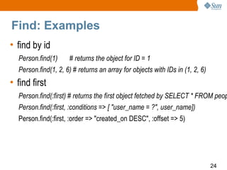 Find: Examples
• find by id
  Person.find(1)     # returns the object for ID = 1
  Person.find(1, 2, 6) # returns an array for objects with IDs in (1, 2, 6)
• find first
  Person.find(:first) # returns the first object fetched by SELECT * FROM peop
  Person.find(:first, :conditions => [ "user_name = ?", user_name])
  Person.find(:first, :order => "created_on DESC", :offset => 5)




                                                                              24
 