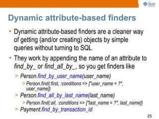 Dynamic attribute-based finders
• Dynamic attribute-based finders are a cleaner way
  of getting (and/or creating) objects by simple
  queries without turning to SQL
• They work by appending the name of an attribute to
  find_by_ or find_all_by_, so you get finders like
  > Person.find_by_user_name(user_name)
     > Person.find(:first, :conditions => ["user_name = ?",
       user_name])
  > Person.find_all_by_last_name(last_name)
     > Person.find(:all, :conditions => ["last_name = ?", last_name])
  > Payment.find_by_transaction_id
                                                                        25
 