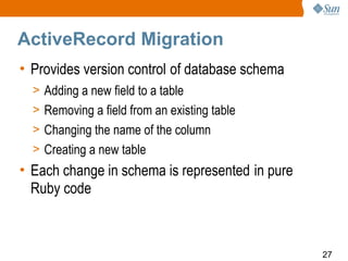 ActiveRecord Migration
• Provides version control of database schema
  > Adding a new field to a table
  > Removing a field from an existing table
  > Changing the name of the column
  > Creating a new table
• Each change in schema is represented in pure
  Ruby code



                                                 27
 