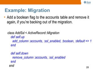 Example: Migration
• Add a boolean flag to the accounts table and remove it
  again, if you’re backing out of the migration.

  class AddSsl < ActiveRecord::Migration
     def self.up
      add_column :accounts, :ssl_enabled, :boolean, :default => 1
     end

    def self.down
     remove_column :accounts, :ssl_enabled
    end
   end                                                       28
 