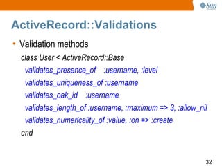 ActiveRecord::Validations
• Validation methods
  class User < ActiveRecord::Base
   validates_presence_of :username, :level
   validates_uniqueness_of :username
   validates_oak_id :username
   validates_length_of :username, :maximum => 3, :allow_nil
   validates_numericality_of :value, :on => :create
  end


                                                          32
 