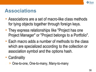 Associations
• Associations are a set of macro-like class methods
  for tying objects together through foreign keys.
• They express relationships like "Project has one
  Project Manager" or "Project belongs to a Portfolio".
• Each macro adds a number of methods to the class
  which are specialized according to the collection or
  association symbol and the options hash.
• Cardinality
  > One-to-one, One-to-many, Many-to-many
                                                          36
 