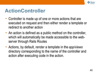 ActionController
• Controller is made up of one or more actions that are
  executed on request and then either render a template or
  redirect to another action
• An action is defined as a public method on the controller,
  which will automatically be made accessible to the web-
  server through Rails Routes
• Actions, by default, render a template in the app/views
  directory corresponding to the name of the controller and
  action after executing code in the action.


                                                               40
 