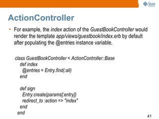 ActionController
• For example, the index action of the GuestBookController would
  render the template app/views/guestbook/index.erb by default
  after populating the @entries instance variable.

  class GuestBookController < ActionController::Base
     def index
      @entries = Entry.find(:all)
     end

    def sign
     Entry.create(params[:entry])
     redirect_to :action => "index"
    end
   end
                                                               41
 