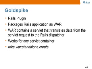 Goldspike
• Rails Plugin
• Packages Rails application as WAR
• WAR contains a servlet that translates data from the
  servlet request to the Rails dispatcher
• Works for any servlet container
• rake war:standalone:create



                                                     44
 