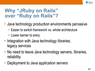 Why “JRuby on Rails”
over “Ruby on Rails”?
• Java technology production environments pervasive
  > Easier to switch framework vs. whole architecture
  > Lower barrier to entry
• Integration with Java technology libraries,
  legacy services
• No need to leave Java technology servers, libraries,
  reliability
• Deployment to Java application servers
                                                         47
 