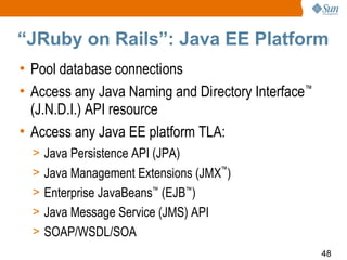 “JRuby on Rails”: Java EE Platform
• Pool database connections
• Access any Java Naming and Directory Interface™
  (J.N.D.I.) API resource
• Access any Java EE platform TLA:
  > Java Persistence API (JPA)
  > Java Management Extensions (JMX™)
  > Enterprise JavaBeans™ (EJB™)
  > Java Message Service (JMS) API
  > SOAP/WSDL/SOA
                                                    48
 