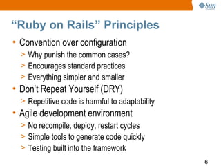 “Ruby on Rails” Principles
• Convention over configuration
  > Why punish the common cases?
  > Encourages standard practices
  > Everything simpler and smaller
• Don’t Repeat Yourself (DRY)
  > Repetitive code is harmful to adaptability
• Agile development environment
  > No recompile, deploy, restart cycles
  > Simple tools to generate code quickly
  > Testing built into the framework
                                                 6
 