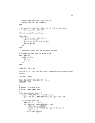 10


      # makes new_cartesian a class method
      module_function :new_cartesian
end

# now you can instatiate a Point-object with new_cartesian:
a = Point.new_cartesian(1, 43)
The same can also be done this way:

class Point
    def Point.new_cartesian (x, y)
        aPoint = new(x,y)
       # here you can do what you want
        return aPoint
    end
end
   Now about iterators, they can be declared very easy:

# iterates n-times over the given block
def times (n)
    while n > 0 do
       yield n
       n -= 1
    end
end

times(5) {|i| print i," " }

Prints 5 4 3 2 1 onto the screen. Here’s a more advanced example of using
iterators:

include FileTest

FILE, DIRECTORY, DIRECTORY_UP = 0..2
PATH_SEP = "/"

#
# depth: -1 = recurse all
# yield: path, name, type
#
def scan_dir(path, depth=-1)
   # remove PATH_SEP at the end if present
   if path[-1].chr == PATH_SEP then path = path.chop end

      Dir.foreach (path) do |i|
         next if i =~ /^..?$/
         if directory? (path+PATH_SEP+i) then
            yield path, i, DIRECTORY
            scan_dir (path+PATH_SEP+i, depth-1) do |a,b,c|
               yield a,b,c
            end unless depth==0
 