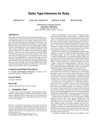Static Type Inference for Ruby

          Michael Furr                     Jong-hoon (David) An                      Jeffrey S. Foster                Michael Hicks

                                                           Department of Computer Science
                                                               University of Maryland
                                                              College Park, MD 20742
                                                       {furr,davidan,jfoster,mwh}@cs.umd.edu


ABSTRACT                                                                               However, this ﬂexibility comes at a price. Programming mis-
Many general-purpose, object-oriented scripting languages are dy-                   takes that would be caught by static typing, e.g., calling a method
namically typed, which provides ﬂexibility but leaves the program-                  with the wrong argument types, remain latent until run time. Such
mer without the beneﬁts of static typing, including early error de-                 errors can be painful to track down, especially in larger programs.
tection and the documentation provided by type annotations. This                    Moreover, with pure dynamic typing, programmers lose the con-
paper describes Diamondback Ruby (DRuby), a tool that blends                        cise, automatically-checked documentation provided by type anno-
Ruby’s dynamic type system with a static typing discipline. DRuby                   tations. For example, the Ruby standard library includes textual
provides a type language that is rich enough to precisely type Ruby                 descriptions of types, but they are not used by the Ruby interpreter
code we have encountered, without unneeded complexity. When                         in any way, and in fact, we found several mistakes in these ad hoc
possible, DRuby infers static types to discover type errors in Ruby                 type signatures in the process of performing this research.
programs. When necessary, the programmer can provide DRuby                             To address this situation, we have developed Diamondback Ruby
with annotations that assign static types to dynamic code. These                    (DRuby), an extension to Ruby that blends the beneﬁts of static
annotations are checked at run time, isolating type errors to unver-                and dynamic typing. Our aim is to add a typing discipline that
iﬁed code. We applied DRuby to a suite of benchmarks and found                      is simple for programmers to use, ﬂexible enough to handle com-
several bugs that would cause run-time type errors. DRuby also re-                  mon idioms, that provides programmers with additional checking
ported a number of warnings that reveal questionable programming                    where they want it, and reverts to run-time checks where necessary.
practices in the benchmarks. We believe that DRuby takes a major                    DRuby is focused on Ruby, but we expect the advances we make
step toward bringing the beneﬁts of combined static and dynamic                     to apply to many other scripting languages as well. Our vision of
typing to Ruby and other object-oriented languages.                                 DRuby was inspired by an exciting body of recent work on mixing
                                                                                    static and dynamic typing, including ideas such as soft typing [14],
                                                                                    the dynamic type [2], gradual typing [31], and contracts [16].
Categories and Subject Descriptors                                                     Designing DRuby’s type system has been a careful balancing act.
F.3.2 [Logics and Meanings of Programs]: Semantics of Pro-                          On the one hand, we would like to statically discover all programs
gramming Languages—Program analysis                                                 that produce a type error at run time. On the other hand, we should
                                                                                    not falsely reject too many correct programs, lest programmers ﬁnd
                                                                                    static typing too restrictive. Our approach is to compromise on both
General Terms                                                                       of these fronts: We accept some programs that are dynamically
Languages, Veriﬁcation                                                              incorrect, and reject some programs that are dynamically correct.
                                                                                       In particular, we use type inference to model most of Ruby’s
Keywords                                                                            idioms as precisely as possible without any need for programmer
                                                                                    intervention. For example, we track the types of local variables
dynamic typing, Ruby, type inference, contracts                                     ﬂow-sensitively through the program, e.g., allowing a variable to
                                                                                    ﬁrst contain a String and then later an Array. On the other hand,
1.     INTRODUCTION                                                                 we provide no precise characterization of Ruby’s more dynamic
   Dynamic type systems are popular in general-purpose, object-                     features, such as metaprogramming with eval or removing methods
oriented scripting languages like Ruby, Python and Perl. Dynamic                    with Module.remove method. Incorrect usage of these features
typing is appealing because it ensures that no correct program exe-                 could lead to a run-time type error that DRuby fails to warn about.
cution is stopped prematurely—only programs about to “go wrong”                        Between these two extremes lies some middle ground: DRuby
at run time are rejected.                                                           might not be able to infer a static type for a method, but it may
                                                                                    nonetheless have one. For example, DRuby supports but does not
                                                                                    infer intersection and universal types. To model these kinds of
                                                                                    types, DRuby provides an annotation language that allows pro-
Permission to make digital or hard copies of all or part of this work for           grammers to annotate code with types that are assumed correct at
personal or classroom use is granted without fee provided that copies are           compile time and then are checked dynamically at run time. While
not made or distributed for proﬁt or commercial advantage and that copies           the Ruby interpreter already safely aborts an execution after a run-
bear this notice and the full citation on the ﬁrst page. To copy otherwise, to      time type error, our checked annotations localize errors and prop-
republish, to post on servers or to redistribute to lists, requires prior speciﬁc
permission and/or a fee.
                                                                                    erly blame [16] the errant code.
SAC’09 March 8-12, 2009, Honolulu, Hawaii, U.S.A.                                      To summarize, DRuby makes three main contributions. First,
Copyright 2009 ACM 978-1-60558-166-8/09/03 ...$5.00.
 