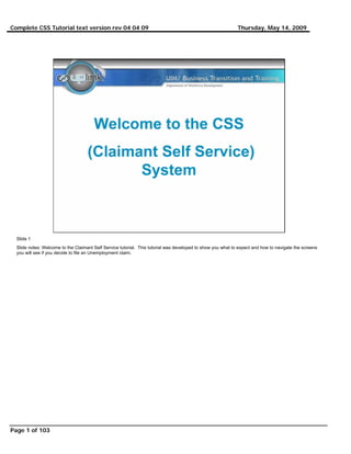 Complete CSS Tutorial text version rev 04 04 09                                                              Thursday, May 14, 2009




  Slide 1
  Slide notes: Welcome to the Claimant Self Service tutorial. This tutorial was developed to show you what to expect and how to navigate the screens
  you will see if you decide to file an Unemployment claim.




Page 1 of 103
 