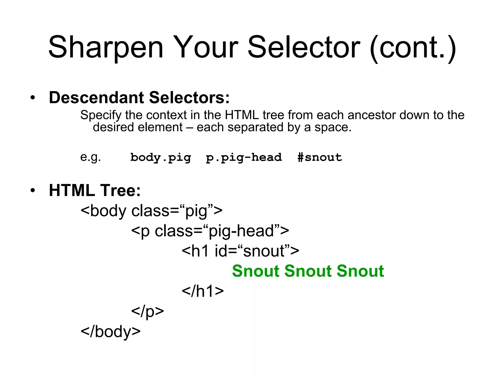 Sharpen Your Selector (cont.)
• Descendant Selectors:
     Specify the context in the HTML tree from each ancestor down to the
       desired element – each separated by a space.

     e.g.    body.pig     p.pig-head      #snout

• HTML Tree:
     <body class=“pig”>
           <p class=“pig-head”>
                  <h1 id=“snout”>
                        Snout Snout Snout
                  </h1>
           </p>
     </body>
 