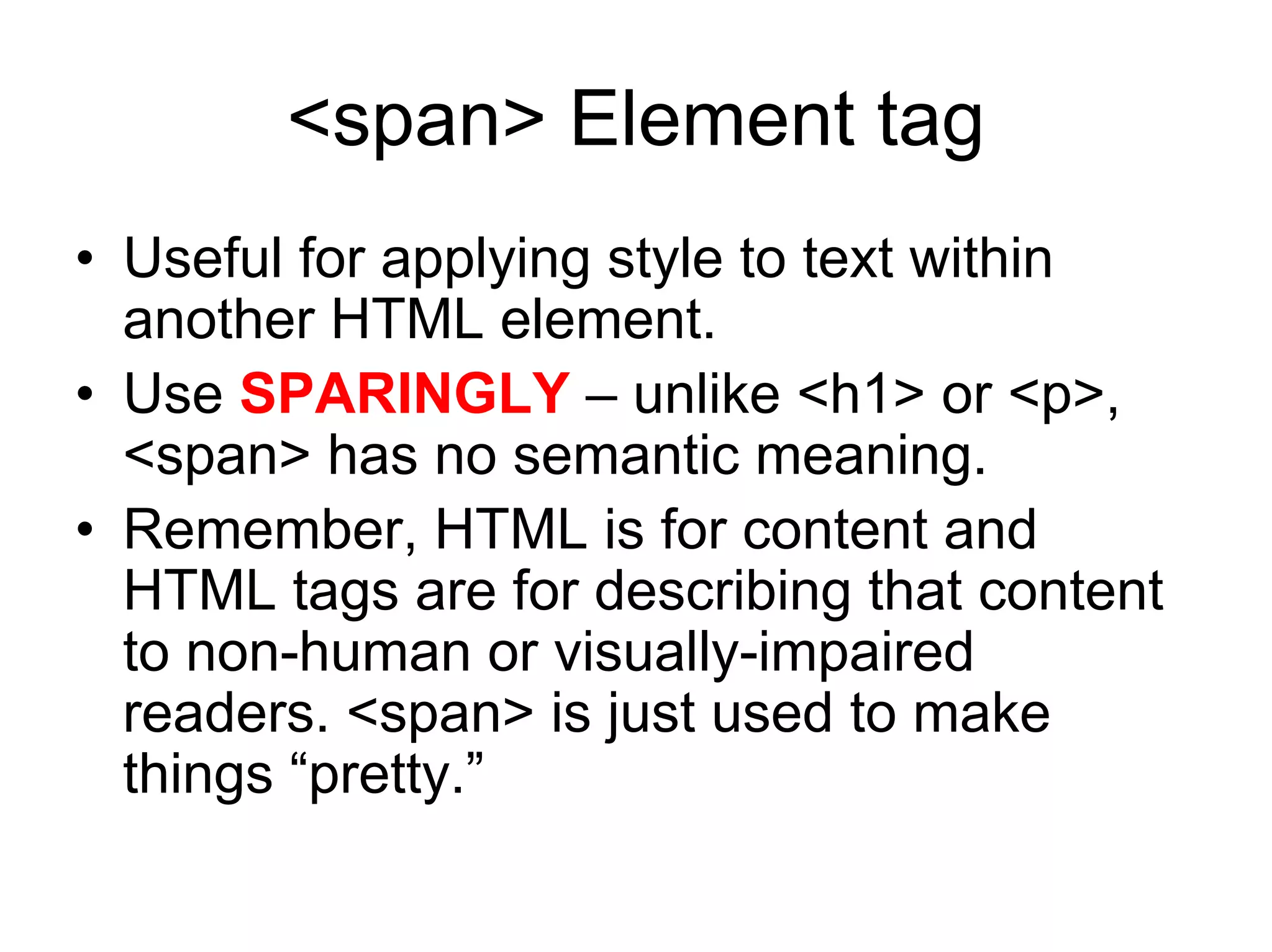 <span> Element tag
• Useful for applying style to text within
  another HTML element.
• Use SPARINGLY – unlike <h1> or <p>,
  <span> has no semantic meaning.
• Remember, HTML is for content and
  HTML tags are for describing that content
  to non-human or visually-impaired
  readers. <span> is just used to make
  things “pretty.”
 