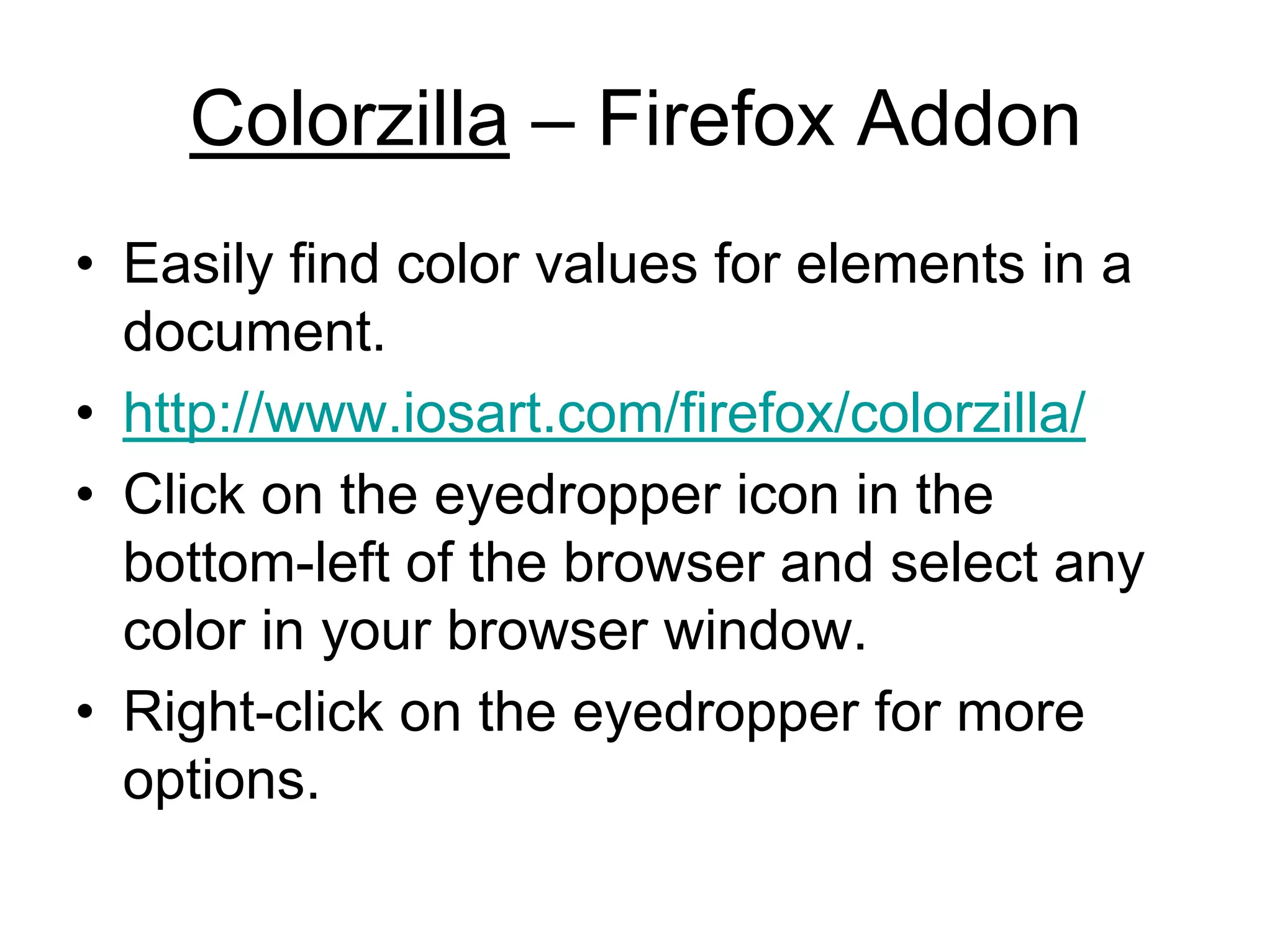 Colorzilla – Firefox Addon
• Easily find color values for elements in a
  document.
• http://www.iosart.com/firefox/colorzilla/
• Click on the eyedropper icon in the
  bottom-left of the browser and select any
  color in your browser window.
• Right-click on the eyedropper for more
  options.
 