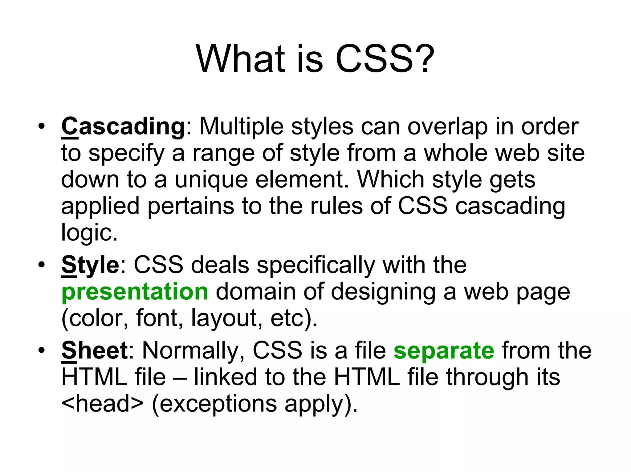 What is CSS?
• Cascading: Multiple styles can overlap in order
  to specify a range of style from a whole web site
  down to a unique element. Which style gets
  applied pertains to the rules of CSS cascading
  logic.
• Style: CSS deals specifically with the
  presentation domain of designing a web page
  (color, font, layout, etc).
• Sheet: Normally, CSS is a file separate from the
  HTML file – linked to the HTML file through its
  <head> (exceptions apply).
 