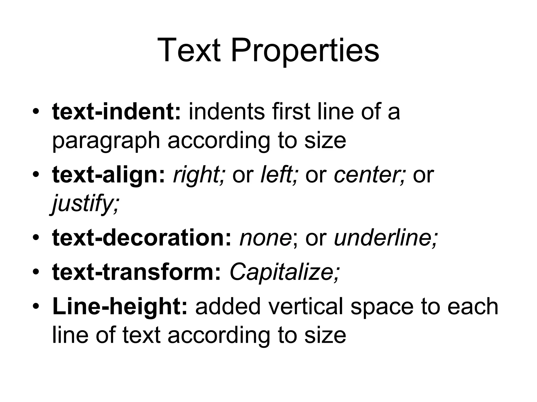 Text Properties
• text-indent: indents first line of a
  paragraph according to size
• text-align: right; or left; or center; or
  justify;
• text-decoration: none; or underline;
• text-transform: Capitalize;
• Line-height: added vertical space to each
  line of text according to size
 