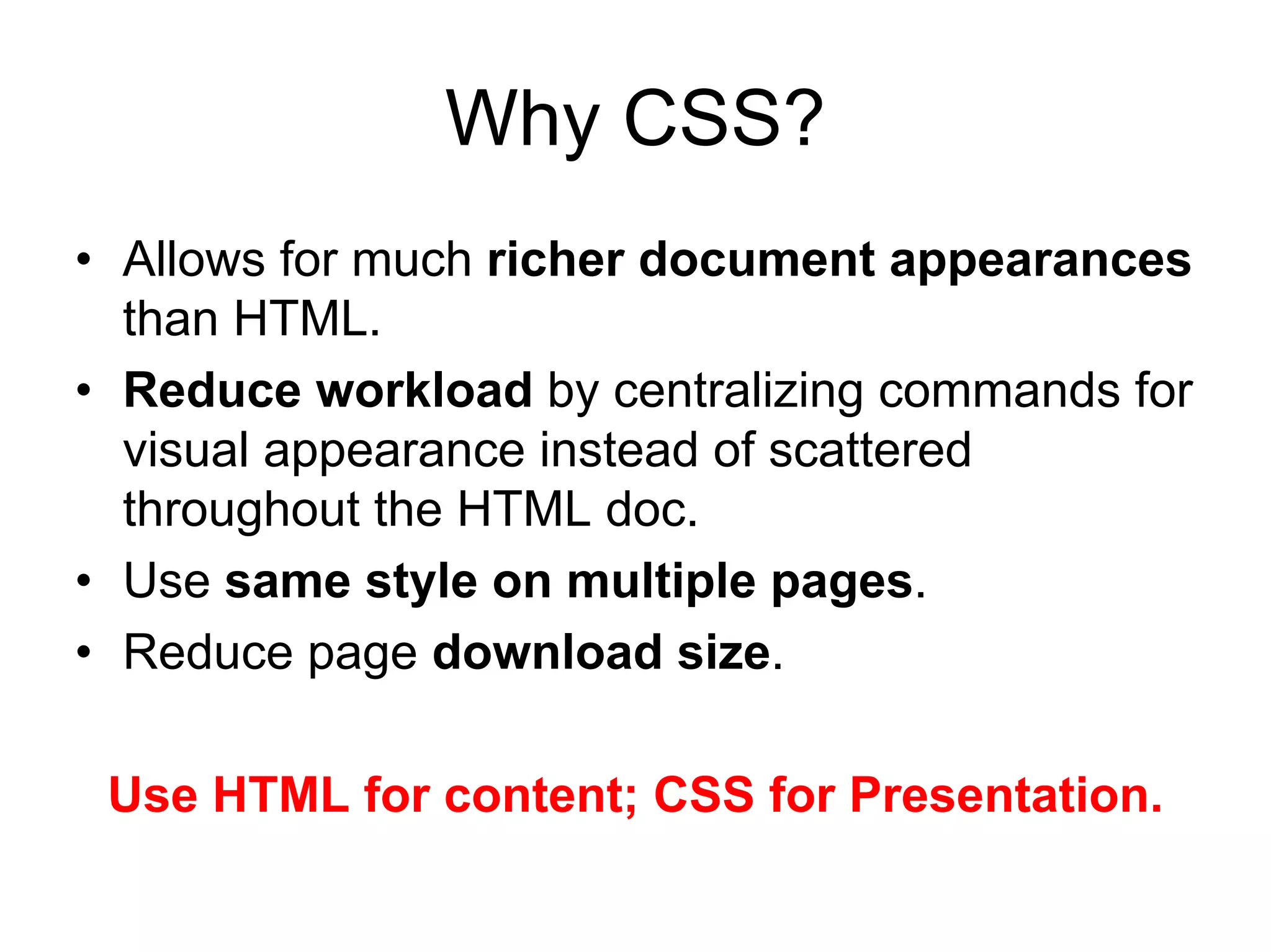 Why CSS?
• Allows for much richer document appearances
  than HTML.
• Reduce workload by centralizing commands for
  visual appearance instead of scattered
  throughout the HTML doc.
• Use same style on multiple pages.
• Reduce page download size.

 Use HTML for content; CSS for Presentation.
 