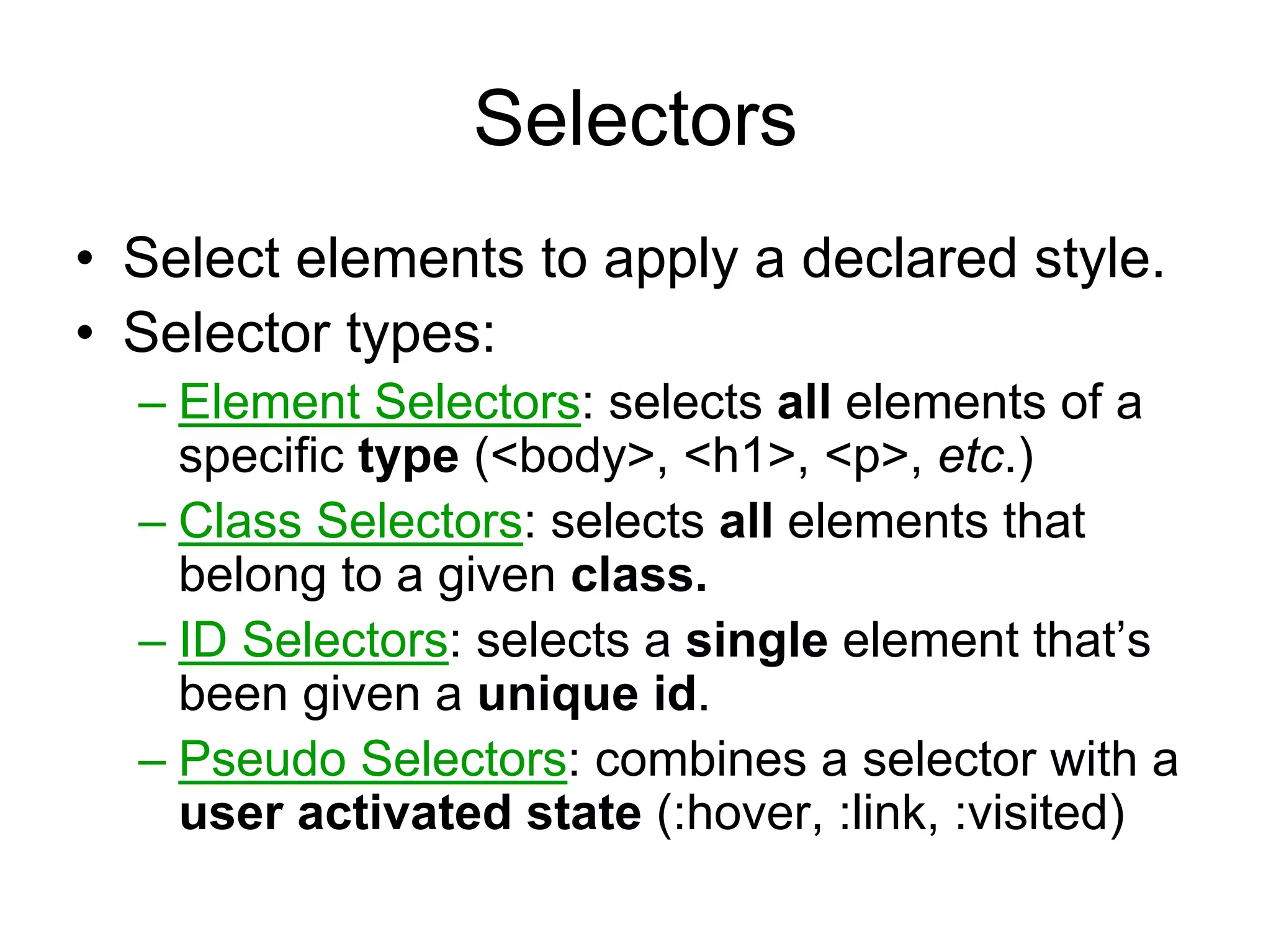 Selectors
• Select elements to apply a declared style.
• Selector types:
  – Element Selectors: selects all elements of a
    specific type (<body>, <h1>, <p>, etc.)
  – Class Selectors: selects all elements that
    belong to a given class.
  – ID Selectors: selects a single element that’s
    been given a unique id.
  – Pseudo Selectors: combines a selector with a
    user activated state (:hover, :link, :visited)
 