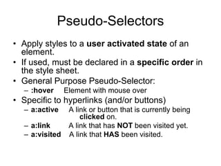 Pseudo-Selectors
• Apply styles to a user activated state of an
  element.
• If used, must be declared in a specific order in
  the style sheet.
• General Purpose Pseudo-Selector:
  – :hover      Element with mouse over
• Specific to hyperlinks (and/or buttons)
  – a:active     A link or button that is currently being
                     clicked on.
  – a:link       A link that has NOT been visited yet.
  – a:visited    A link that HAS been visited.
 