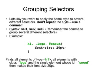 Grouping Selectors
• Lets say you want to apply the same style to several
  different selectors. Don’t repeat the style – use a
  comma!!
• Syntax: sel1, sel2, sel3 (Remember the comma to
  group several different selectors)
• Example:

               h1, .legs, #snout{
                   font-size: 20pt;
               }

Finds all elements of type <h1>, all elements with
   class=“legs” and the single element whose id = “snout”
   then makes their font-size 20pt.
 