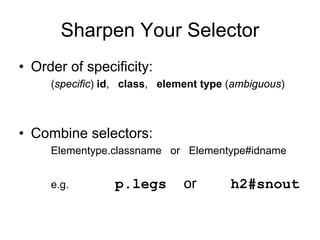Sharpen Your Selector
• Order of specificity:
     (specific) id, class, element type (ambiguous)



• Combine selectors:
     Elementype.classname or Elementype#idname


     e.g.        p.legs        or       h2#snout
 