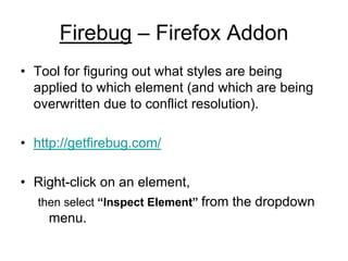Firebug – Firefox Addon
• Tool for figuring out what styles are being
  applied to which element (and which are being
  overwritten due to conflict resolution).

• http://getfirebug.com/

• Right-click on an element,
  then select “Inspect Element” from the dropdown
    menu.
 