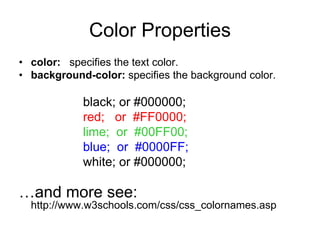 Color Properties
• color: specifies the text color.
• background-color: specifies the background color.

            black; or #000000;
            red; or #FF0000;
            lime; or #00FF00;
            blue; or #0000FF;
            white; or #000000;

…and more see:
  http://www.w3schools.com/css/css_colornames.asp
 