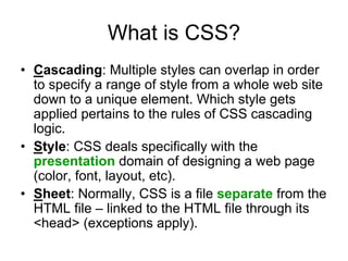 What is CSS?
• Cascading: Multiple styles can overlap in order
  to specify a range of style from a whole web site
  down to a unique element. Which style gets
  applied pertains to the rules of CSS cascading
  logic.
• Style: CSS deals specifically with the
  presentation domain of designing a web page
  (color, font, layout, etc).
• Sheet: Normally, CSS is a file separate from the
  HTML file – linked to the HTML file through its
  <head> (exceptions apply).
 