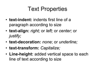 Text Properties
• text-indent: indents first line of a
  paragraph according to size
• text-align: right; or left; or center; or
  justify;
• text-decoration: none; or underline;
• text-transform: Capitalize;
• Line-height: added vertical space to each
  line of text according to size
 