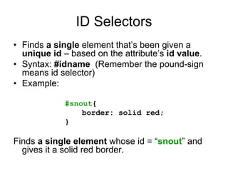 ID Selectors
• Finds a single element that’s been given a
  unique id – based on the attribute’s id value.
• Syntax: #idname (Remember the pound-sign
  means id selector)
• Example:

            #snout{
                border: solid red;
            }

Finds a single element whose id = “snout” and
  gives it a solid red border.
 