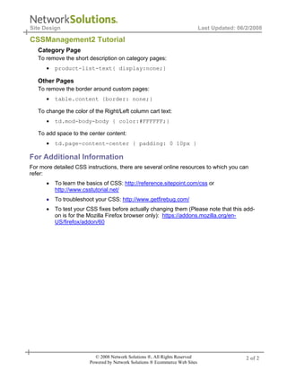 Site Design                                                                  Last Updated: 06/2/2008

CSSManagement2 Tutorial
   Category Page
   To remove the short description on category pages:
      •   product-list-text{ display:none;}

   Other Pages
   To remove the border around custom pages:
      •   table.content {border: none;}

   To change the color of the Right/Left column cart text:
      •   td.mod-body-body { color:#FFFFFF;}

   To add space to the center content:
      •   td.page-content-center { padding: 0 10px }

For Additional Information
For more detailed CSS instructions, there are several online resources to which you can
refer:
      •   To learn the basics of CSS: http://reference.sitepoint.com/css or
          http://www.csstutorial.net/
      •   To troubleshoot your CSS: http://www.getfirebug.com/
      •   To test your CSS fixes before actually changing them (Please note that this add-
          on is for the Mozilla Firefox browser only): https://addons.mozilla.org/en-
          US/firefox/addon/60




                          © 2008 Network Solutions ®, All Rights Reserved                     2 of 2
                        Powered by Network Solutions ® Ecommerce Web Sites
 