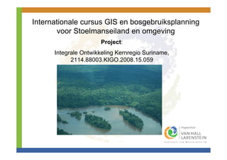 Internationale cursus GIS en bosgebruiksplanning
voor Stoelmanseiland en omgeving
Project:
Integrale Ontwikkeling Kernregio Suriname,
2114.88003.KIGO.2008.15.059
 