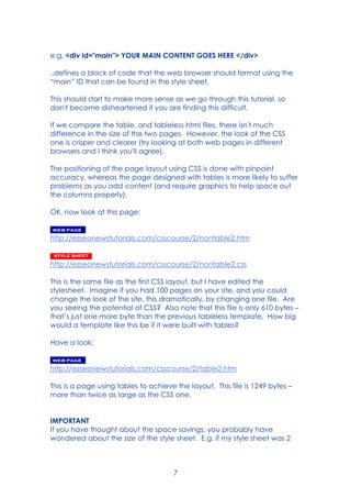 7
e.g. <div id="main"> YOUR MAIN CONTENT GOES HERE </div>
..defines a block of code that the web browser should format using the
“main” ID that can be found in the style sheet.
This should start to make more sense as we go through this tutorial, so
don't become disheartened if you are finding this difficult.
If we compare the table, and tableless html files, there isn't much
difference in the size of the two pages. However, the look of the CSS
one is crisper and clearer (try looking at both web pages in different
browsers and I think you'll agree).
The positioning of the page layout using CSS is done with pinpoint
accuracy, whereas the page designed with tables is more likely to suffer
problems as you add content (and require graphics to help space out
the columns properly).
OK, now look at this page:
http://ezseonewstutorials.com/csscourse/2/nontable2.htm
http://ezseonewstutorials.com/csscourse/2/nontable2.css
This is the same file as the first CSS layout, but I have edited the
stylesheet. Imagine if you had 100 pages on your site, and you could
change the look of the site, this dramatically, by changing one file. Are
you seeing the potential of CSS? Also note that this file is only 610 bytes –
that’s just one more byte than the previous tableless template. How big
would a template like this be if it were built with tables?
Have a look:
http://ezseonewstutorials.com/csscourse/2/table2.htm
This is a page using tables to achieve the layout. This file is 1249 bytes –
more than twice as large as the CSS one.
IMPORTANT
If you have thought about the space savings, you probably have
wondered about the size of the style sheet. E.g. if my style sheet was 2
 